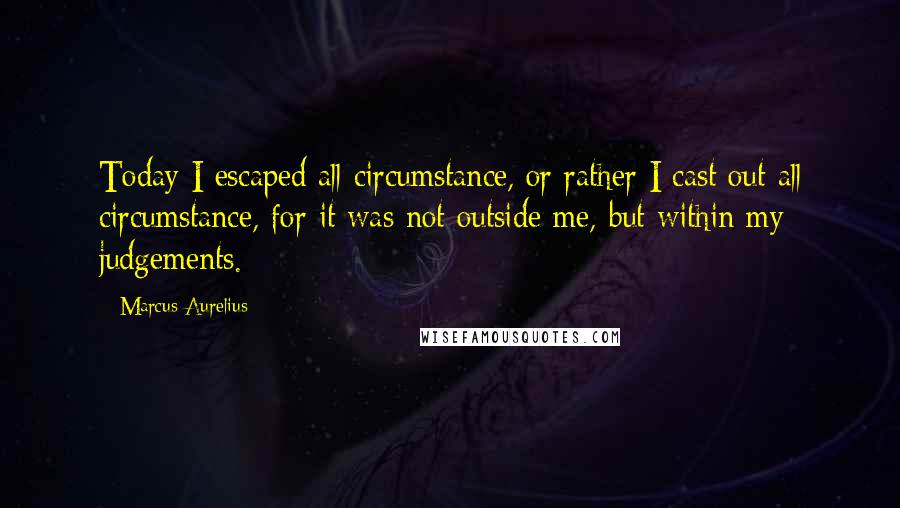 Marcus Aurelius Quotes: Today I escaped all circumstance, or rather I cast out all circumstance, for it was not outside me, but within my judgements.