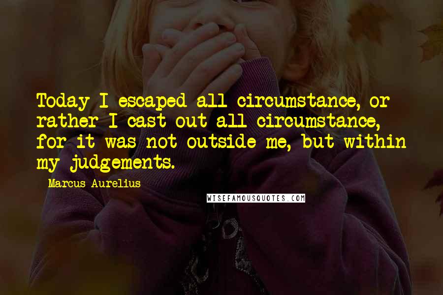 Marcus Aurelius Quotes: Today I escaped all circumstance, or rather I cast out all circumstance, for it was not outside me, but within my judgements.