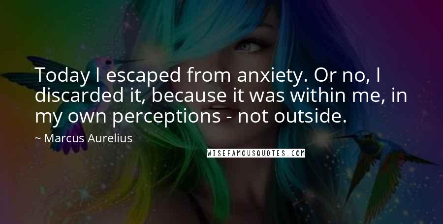 Marcus Aurelius Quotes: Today I escaped from anxiety. Or no, I discarded it, because it was within me, in my own perceptions - not outside.