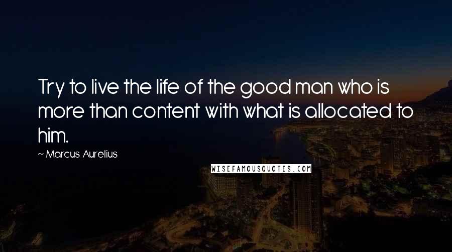 Marcus Aurelius Quotes: Try to live the life of the good man who is more than content with what is allocated to him.