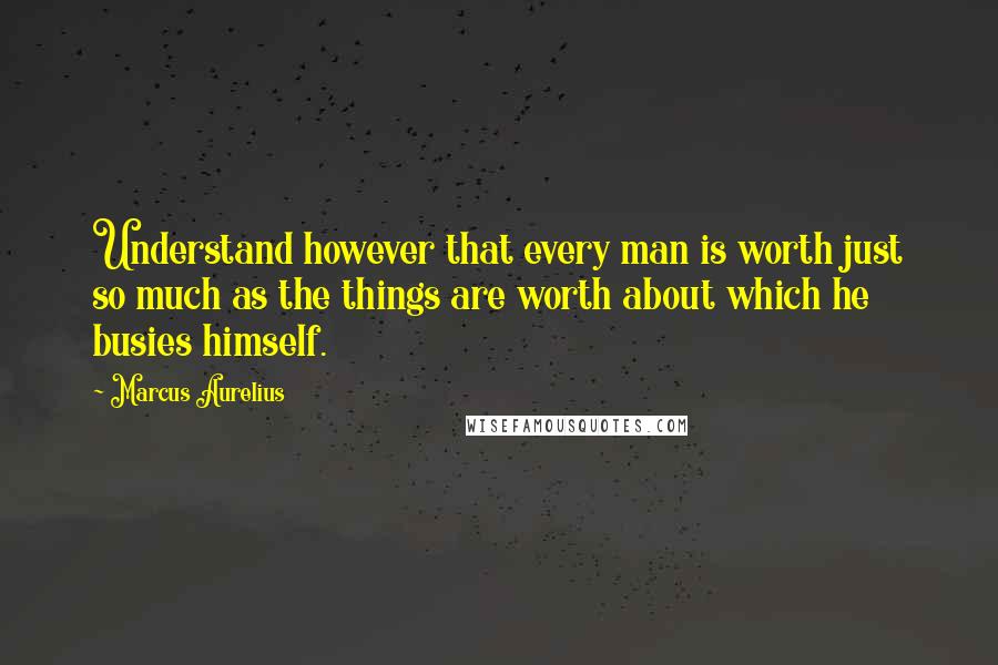 Marcus Aurelius Quotes: Understand however that every man is worth just so much as the things are worth about which he busies himself.
