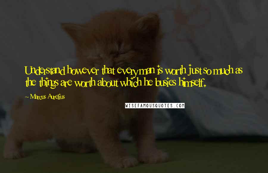 Marcus Aurelius Quotes: Understand however that every man is worth just so much as the things are worth about which he busies himself.