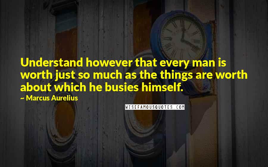 Marcus Aurelius Quotes: Understand however that every man is worth just so much as the things are worth about which he busies himself.