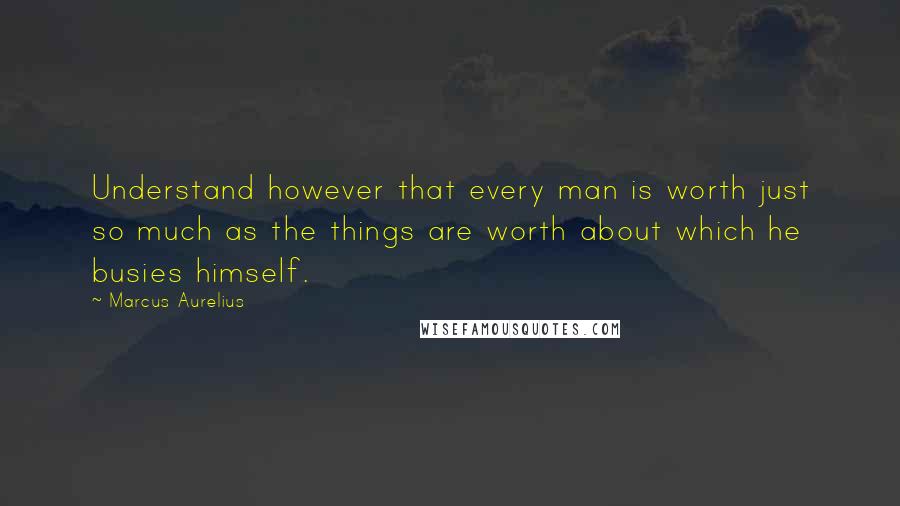 Marcus Aurelius Quotes: Understand however that every man is worth just so much as the things are worth about which he busies himself.