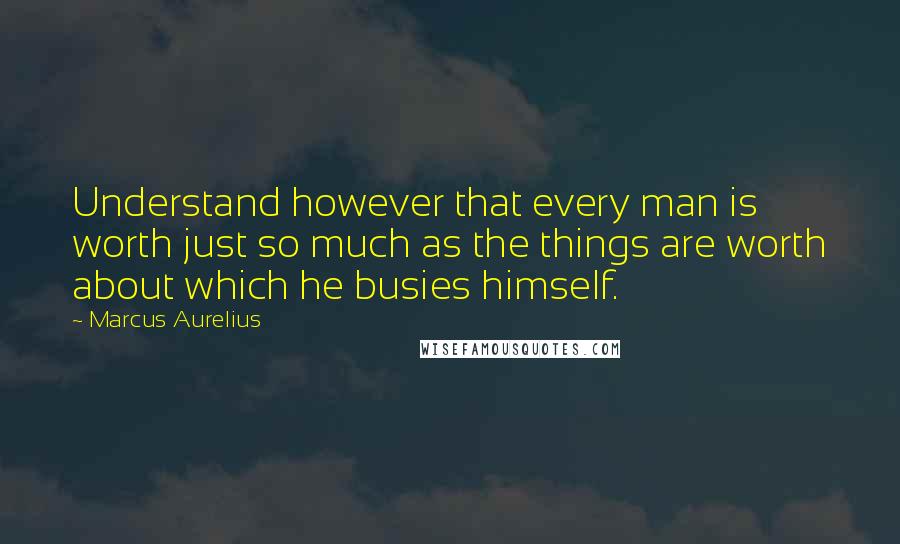 Marcus Aurelius Quotes: Understand however that every man is worth just so much as the things are worth about which he busies himself.