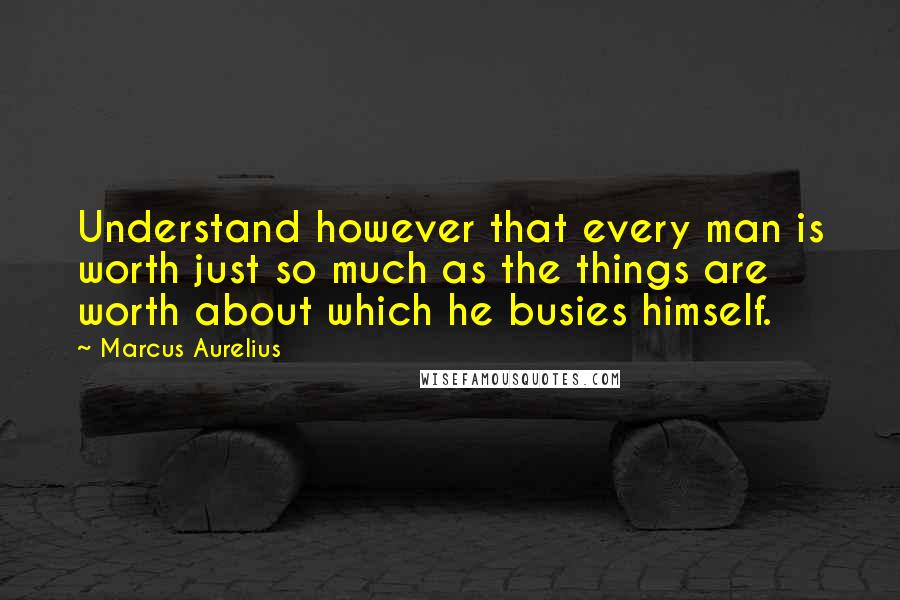 Marcus Aurelius Quotes: Understand however that every man is worth just so much as the things are worth about which he busies himself.