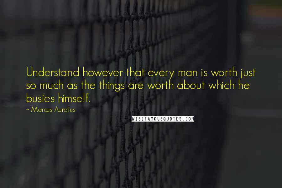 Marcus Aurelius Quotes: Understand however that every man is worth just so much as the things are worth about which he busies himself.