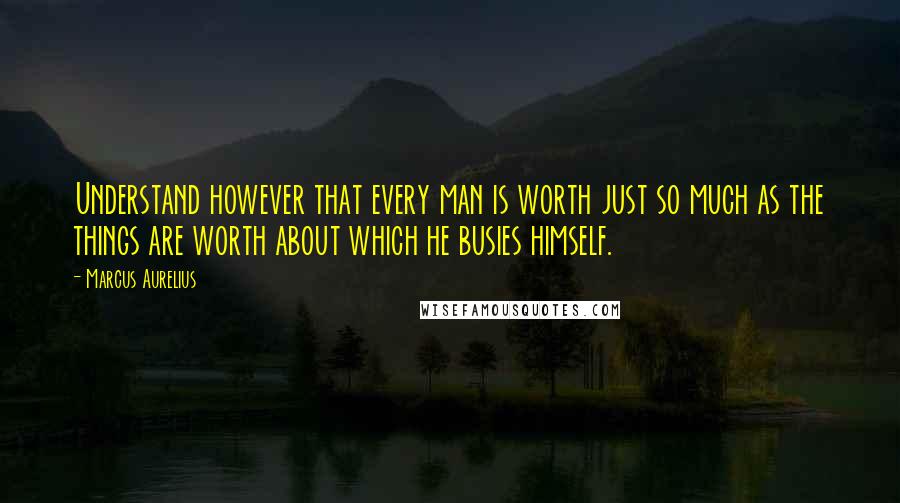 Marcus Aurelius Quotes: Understand however that every man is worth just so much as the things are worth about which he busies himself.