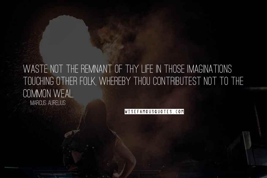 Marcus Aurelius Quotes: Waste not the remnant of thy life in those imaginations touching other folk, whereby thou contributest not to the common weal.