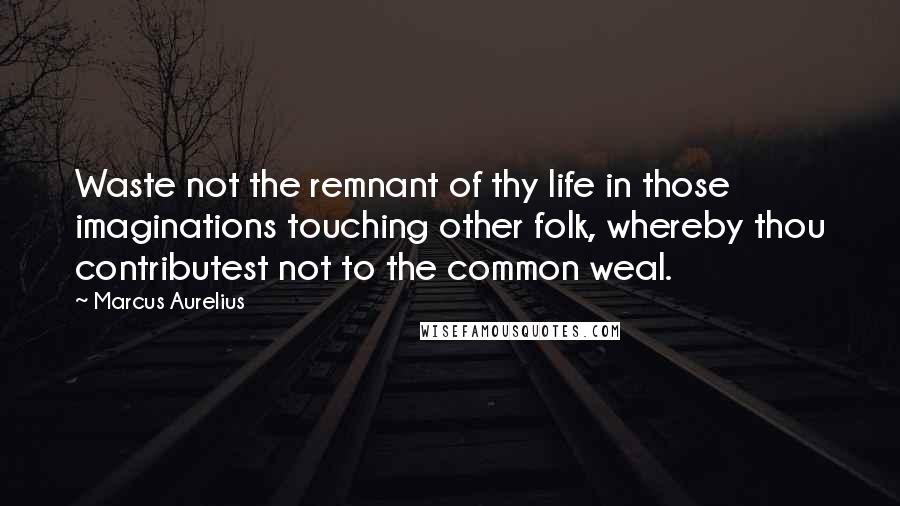 Marcus Aurelius Quotes: Waste not the remnant of thy life in those imaginations touching other folk, whereby thou contributest not to the common weal.