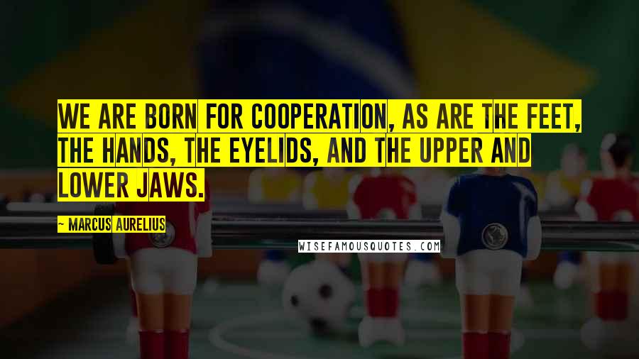 Marcus Aurelius Quotes: We are born for cooperation, as are the feet, the hands, the eyelids, and the upper and lower jaws.