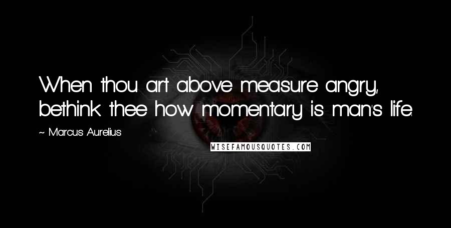 Marcus Aurelius Quotes: When thou art above measure angry, bethink thee how momentary is man's life.