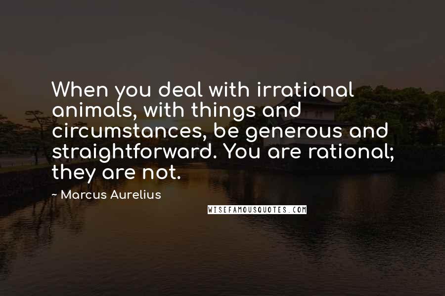 Marcus Aurelius Quotes: When you deal with irrational animals, with things and circumstances, be generous and straightforward. You are rational; they are not.