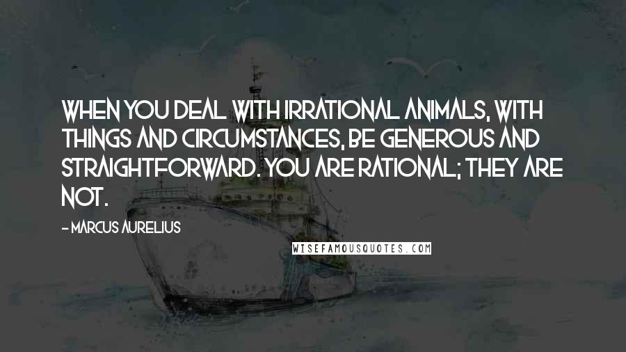 Marcus Aurelius Quotes: When you deal with irrational animals, with things and circumstances, be generous and straightforward. You are rational; they are not.