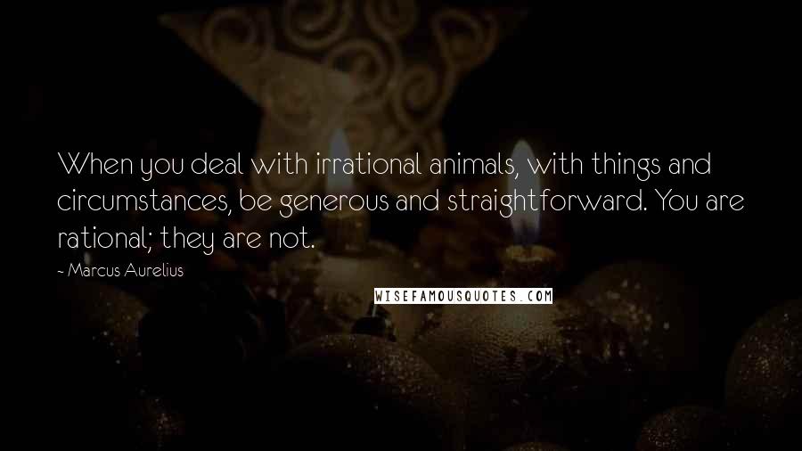 Marcus Aurelius Quotes: When you deal with irrational animals, with things and circumstances, be generous and straightforward. You are rational; they are not.