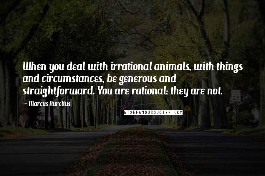 Marcus Aurelius Quotes: When you deal with irrational animals, with things and circumstances, be generous and straightforward. You are rational; they are not.