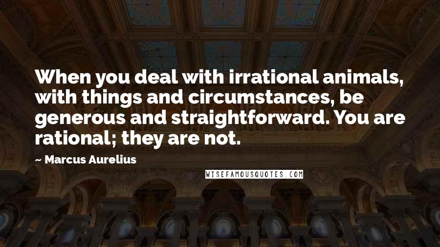 Marcus Aurelius Quotes: When you deal with irrational animals, with things and circumstances, be generous and straightforward. You are rational; they are not.