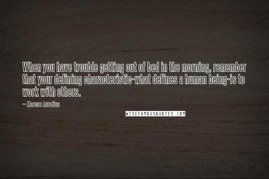 Marcus Aurelius Quotes: When you have trouble getting out of bed in the morning, remember that your defining characteristic-what defines a human being-is to work with others.