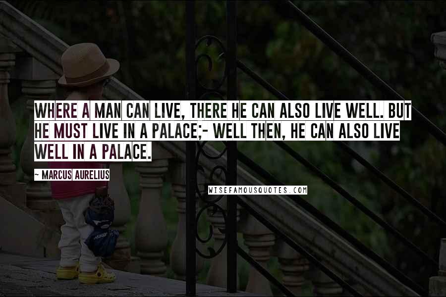 Marcus Aurelius Quotes: Where a man can live, there he can also live well. But he must live in a palace;- well then, he can also live well in a palace.