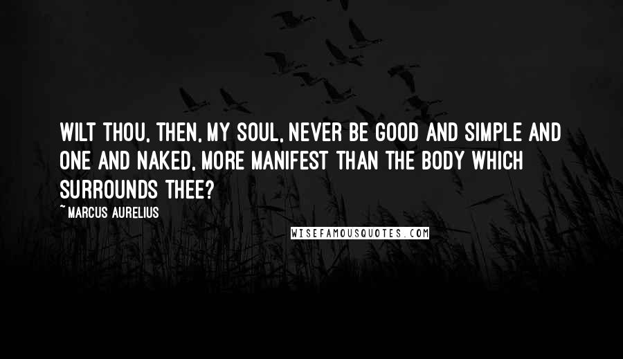 Marcus Aurelius Quotes: Wilt thou, then, my soul, never be good and simple and one and naked, more manifest than the body which surrounds thee?