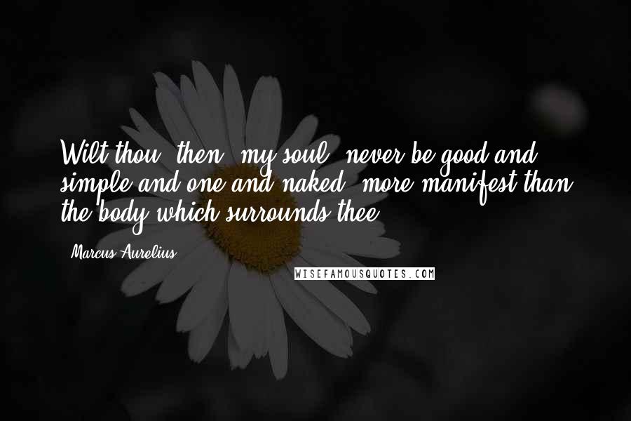 Marcus Aurelius Quotes: Wilt thou, then, my soul, never be good and simple and one and naked, more manifest than the body which surrounds thee?