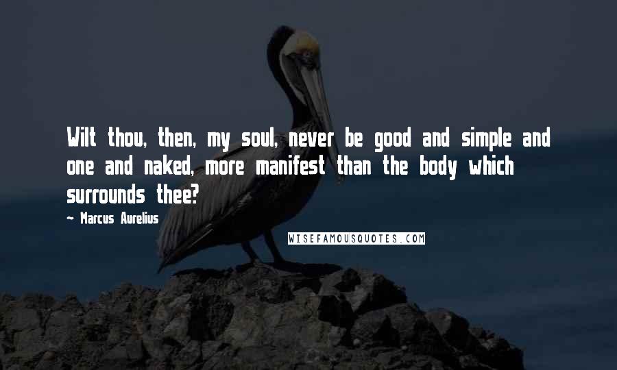 Marcus Aurelius Quotes: Wilt thou, then, my soul, never be good and simple and one and naked, more manifest than the body which surrounds thee?