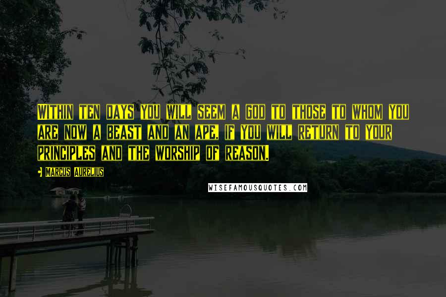 Marcus Aurelius Quotes: Within ten days you will seem a god to those to whom you are now a beast and an ape, if you will return to your principles and the worship of reason.