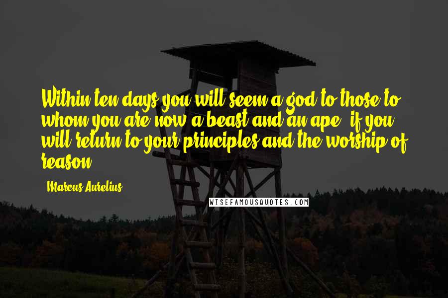 Marcus Aurelius Quotes: Within ten days you will seem a god to those to whom you are now a beast and an ape, if you will return to your principles and the worship of reason.