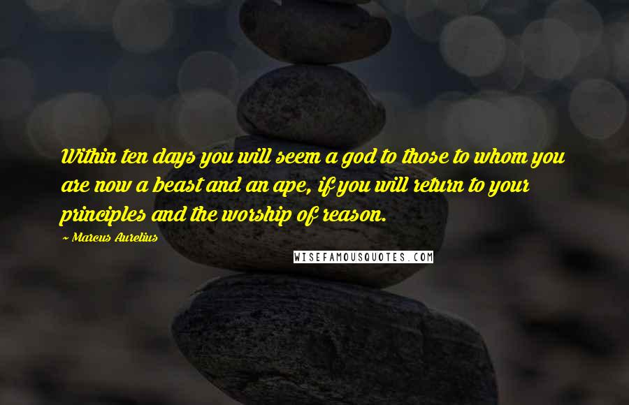 Marcus Aurelius Quotes: Within ten days you will seem a god to those to whom you are now a beast and an ape, if you will return to your principles and the worship of reason.