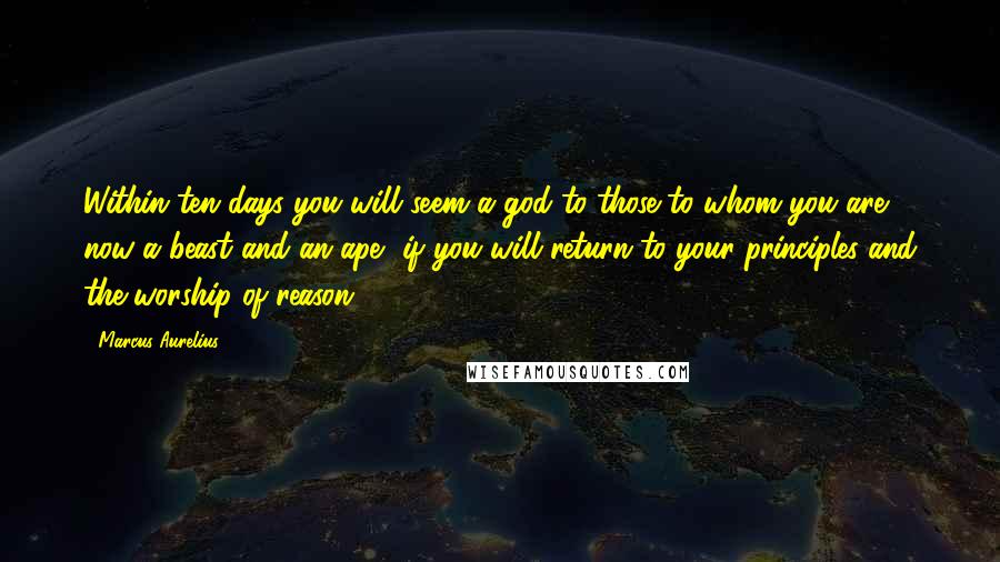 Marcus Aurelius Quotes: Within ten days you will seem a god to those to whom you are now a beast and an ape, if you will return to your principles and the worship of reason.