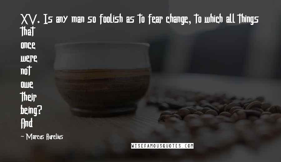 Marcus Aurelius Quotes: XV. Is any man so foolish as to fear change, to which all things that once were not owe their being? And