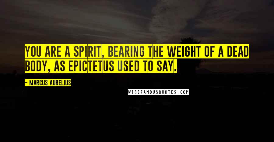 Marcus Aurelius Quotes: You are a spirit, bearing the weight of a dead body, as Epictetus used to say.