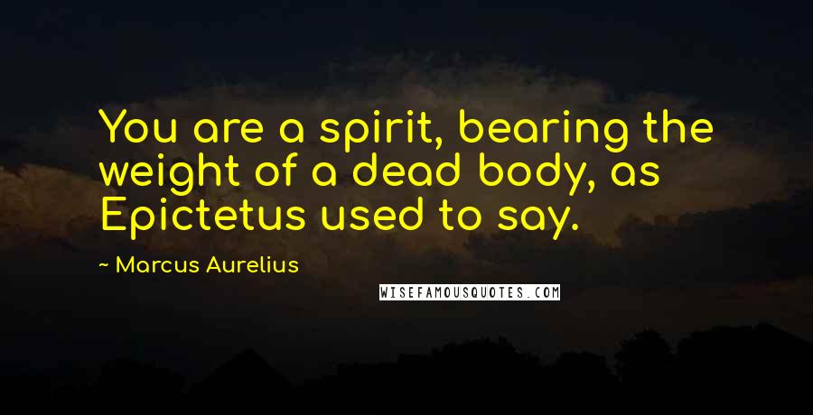 Marcus Aurelius Quotes: You are a spirit, bearing the weight of a dead body, as Epictetus used to say.