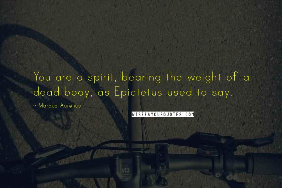 Marcus Aurelius Quotes: You are a spirit, bearing the weight of a dead body, as Epictetus used to say.