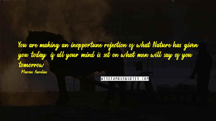 Marcus Aurelius Quotes: You are making an inopportune rejection of what Nature has given you today, if all your mind is set on what men will say of you tomorrow.