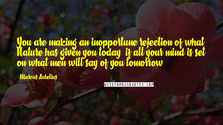 Marcus Aurelius Quotes: You are making an inopportune rejection of what Nature has given you today, if all your mind is set on what men will say of you tomorrow.