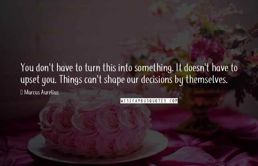 Marcus Aurelius Quotes: You don't have to turn this into something. It doesn't have to upset you. Things can't shape our decisions by themselves.