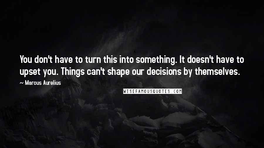 Marcus Aurelius Quotes: You don't have to turn this into something. It doesn't have to upset you. Things can't shape our decisions by themselves.
