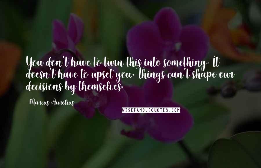 Marcus Aurelius Quotes: You don't have to turn this into something. It doesn't have to upset you. Things can't shape our decisions by themselves.