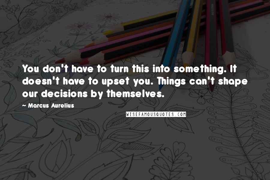 Marcus Aurelius Quotes: You don't have to turn this into something. It doesn't have to upset you. Things can't shape our decisions by themselves.