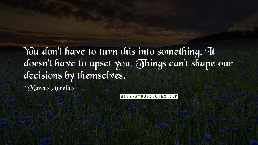 Marcus Aurelius Quotes: You don't have to turn this into something. It doesn't have to upset you. Things can't shape our decisions by themselves.