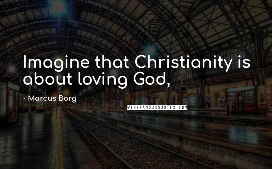 Marcus Borg Quotes: Imagine that Christianity is about loving God,