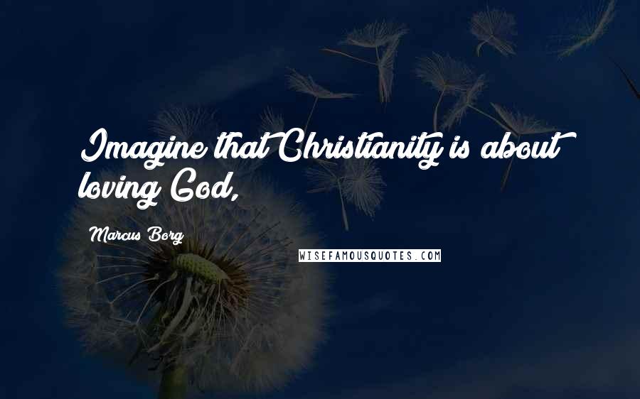 Marcus Borg Quotes: Imagine that Christianity is about loving God,