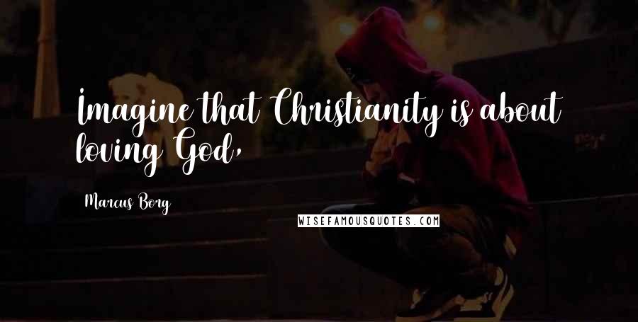 Marcus Borg Quotes: Imagine that Christianity is about loving God,