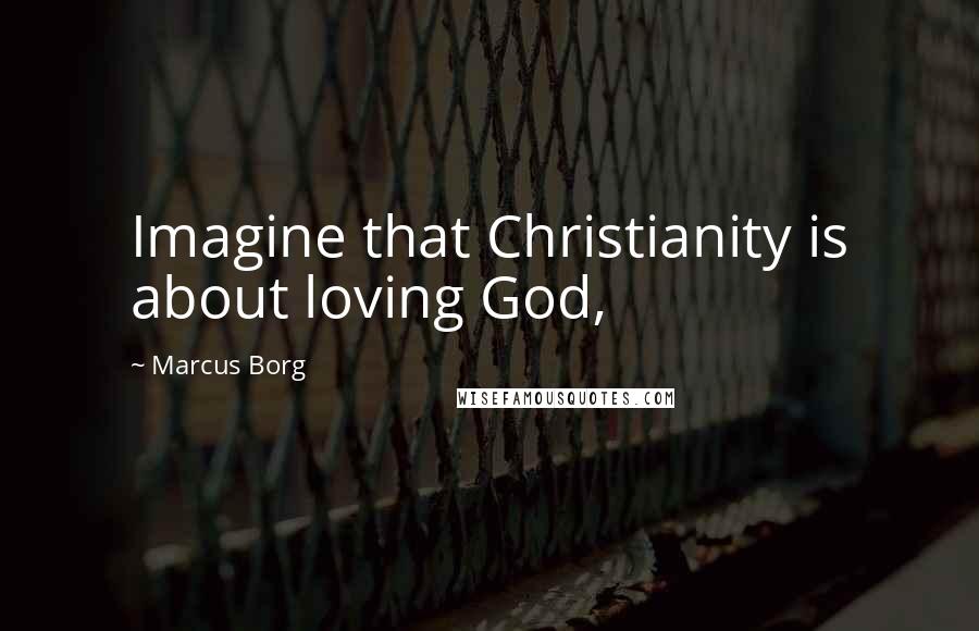 Marcus Borg Quotes: Imagine that Christianity is about loving God,