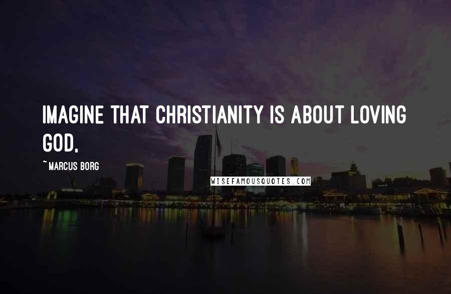 Marcus Borg Quotes: Imagine that Christianity is about loving God,