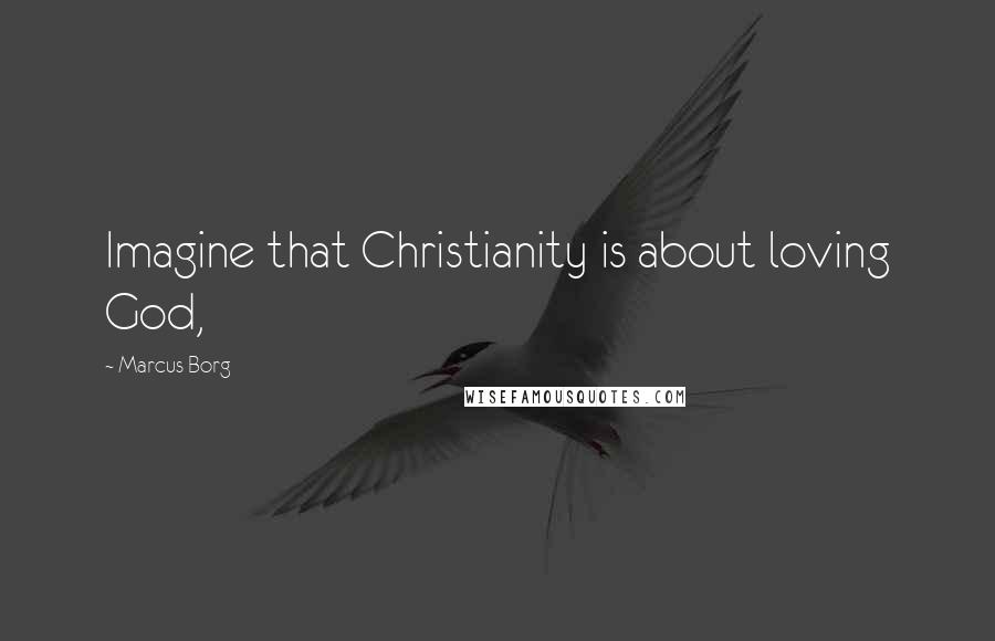 Marcus Borg Quotes: Imagine that Christianity is about loving God,