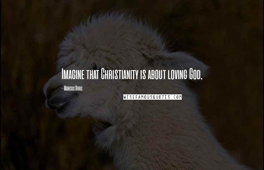 Marcus Borg Quotes: Imagine that Christianity is about loving God,