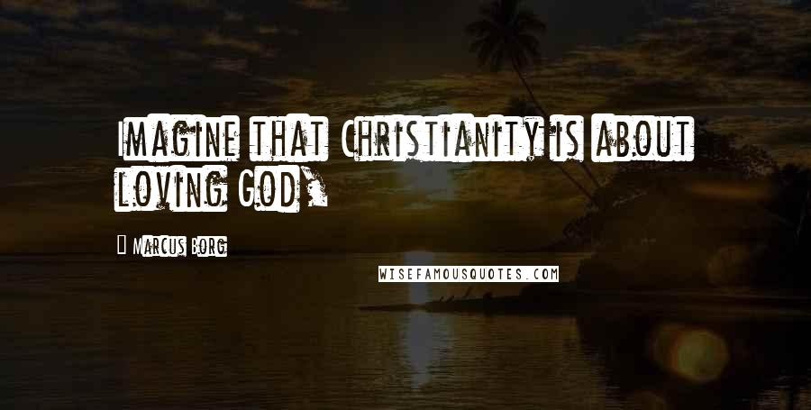 Marcus Borg Quotes: Imagine that Christianity is about loving God,