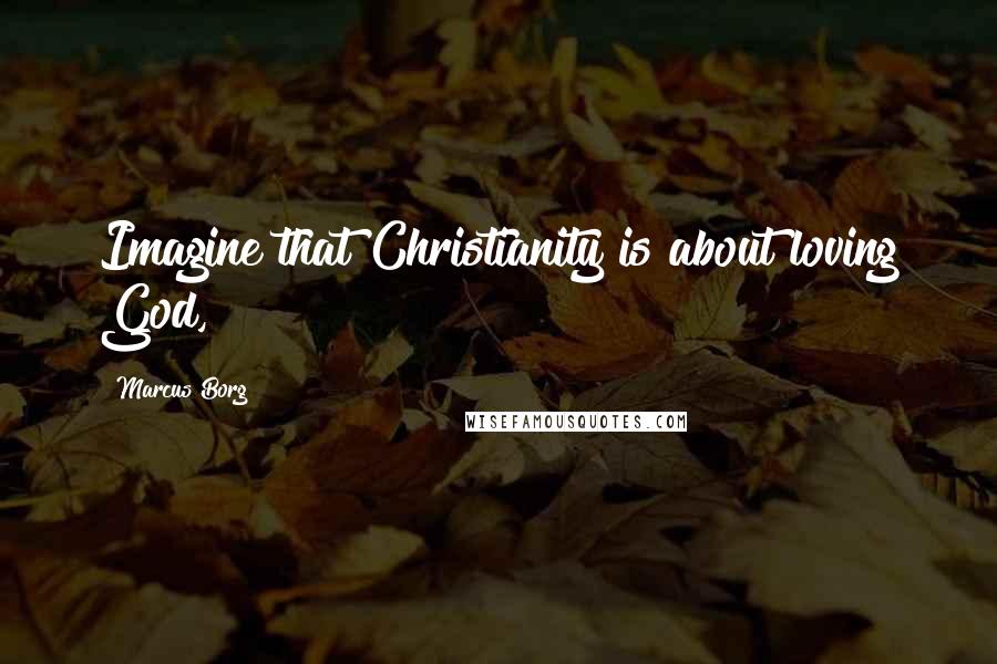 Marcus Borg Quotes: Imagine that Christianity is about loving God,